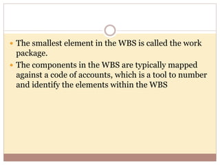  The smallest element in the WBS is called the work
package.
 The components in the WBS are typically mapped
against a code of accounts, which is a tool to number
and identify the elements within the WBS
 
