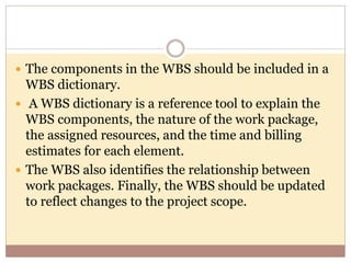  The components in the WBS should be included in a
WBS dictionary.
 A WBS dictionary is a reference tool to explain the
WBS components, the nature of the work package,
the assigned resources, and the time and billing
estimates for each element.
 The WBS also identifies the relationship between
work packages. Finally, the WBS should be updated
to reflect changes to the project scope.
 