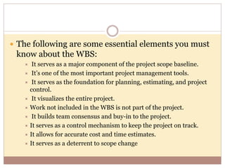  The following are some essential elements you must
know about the WBS:
 It serves as a major component of the project scope baseline.
 It’s one of the most important project management tools.
 It serves as the foundation for planning, estimating, and project
control.
 It visualizes the entire project.
 Work not included in the WBS is not part of the project.
 It builds team consensus and buy-in to the project.
 It serves as a control mechanism to keep the project on track.
 It allows for accurate cost and time estimates.
 It serves as a deterrent to scope change
 
