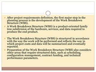 After project requirements definition, the first major step in the
planning process is the development of the Work Breakdown
Structure (WBS).
 A Work Breakdown Structure (WBS) is a product-oriented family
tree subdivision of the hardware, services, and data required to
produce the end product.
 The Work Breakdown Structure (WBS) is structured in accordance
with the way the work will be performed and reflects the way in
which project costs and data will be summarized and eventually
reported.
 Preparation of the Work Breakdown Structure (WBS) also considers
other areas that require structured data, such as scheduling,
configuration management, contract funding, and technical
performance parameters.
 