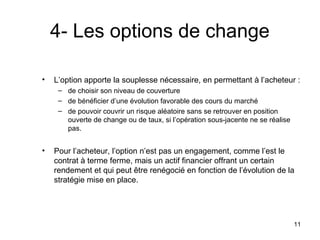 4- Les options de change

•   L’option apporte la souplesse nécessaire, en permettant à l’acheteur :
     – de choisir son niveau de couverture
     – de bénéficier d’une évolution favorable des cours du marché
     – de pouvoir couvrir un risque aléatoire sans se retrouver en position
       ouverte de change ou de taux, si l’opération sous-jacente ne se réalise
       pas.


•   Pour l’acheteur, l’option n’est pas un engagement, comme l’est le
    contrat à terme ferme, mais un actif financier offrant un certain
    rendement et qui peut être renégocié en fonction de l’évolution de la
    stratégie mise en place.




                                                                                 11
 