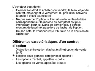 L’acheteur peut donc :
- Exercer son droit et acheter (ou vendre) le bien, objet du
   contrat, moyennant le versement du prix initial convenu
   (appelé « prix d’exercice »)
- Ne pas exercer l’option, si l’achat (ou la vente) du bien
   correspondant sur le marché au comptant est plus
   intéressant pour lui. Dans ce dernier cas, il perd le
   montant de la prime, payé lors de l’achat de l’option.
- De son côté, le vendeur reste tributaire de la décision de
   l’acheteur.

Différentes caractéristiques d’un contrat
d’option
  Distinction entre option d’achat (call) et option de vente
  (put)
 Il existe deux grandes catégories d’options :
- Les options d’achat, appelées « call »
- Les options de vente, appelées « put »
                                                               13
 