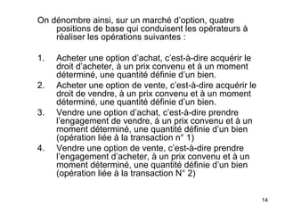On dénombre ainsi, sur un marché d’option, quatre
    positions de base qui conduisent les opérateurs à
    réaliser les opérations suivantes :

1.   Acheter une option d’achat, c’est-à-dire acquérir le
     droit d’acheter, à un prix convenu et à un moment
     déterminé, une quantité définie d’un bien.
2.   Acheter une option de vente, c’est-à-dire acquérir le
     droit de vendre, à un prix convenu et à un moment
     déterminé, une quantité définie d’un bien.
3.   Vendre une option d’achat, c’est-à-dire prendre
     l’engagement de vendre, à un prix convenu et à un
     moment déterminé, une quantité définie d’un bien
     (opération liée à la transaction n° 1)
4.   Vendre une option de vente, c’est-à-dire prendre
     l’engagement d’acheter, à un prix convenu et à un
     moment déterminé, une quantité définie d’un bien
     (opération liée à la transaction N° 2)

                                                             14
 