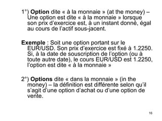 1°) Option dite « à la monnaie » (at the money) –
  Une option est dite « à la monnaie » lorsque
  son prix d’exercice est, à un instant donné, égal
  au cours de l’actif sous-jacent.

Exemple : Soit une option portant sur le
  EUR/USD. Son prix d’exercice est fixé à 1.2250.
  Si, à la date de souscription de l’option (ou à
  toute autre date), le cours EUR/USD est 1.2250,
  l’option est dite « à la monnaie »

2°) Options dite « dans la monnaie » (in the
  money) – la définition est différente selon qu’il
  s’agit d’une option d’achat ou d’une option de
  vente.

                                                      16
 