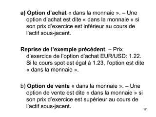 a) Option d’achat « dans la monnaie ». – Une
   option d’achat est dite « dans la monnaie » si
   son prix d’exercice est inférieur au cours de
   l’actif sous-jacent.

Reprise de l’exemple précédent. – Prix
  d’exercice de l’option d’achat EUR/USD: 1.22.
  Si le cours spot est égal à 1.23, l’option est dite
  « dans la monnaie ».

b) Option de vente « dans la monnaie ». – Une
   option de vente est dite « dans la monnaie » si
   son prix d’exercice est supérieur au cours de
   l’actif sous-jacent.                            17
 