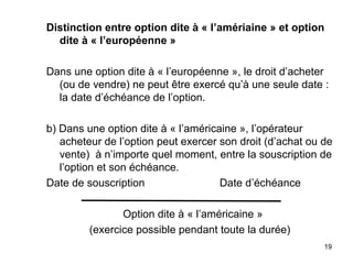 Distinction entre option dite à « l’amériaine » et option
  dite à « l’européenne »

Dans une option dite à « l’européenne », le droit d’acheter
  (ou de vendre) ne peut être exercé qu’à une seule date :
  la date d’échéance de l’option.

b) Dans une option dite à « l’américaine », l’opérateur
   acheteur de l’option peut exercer son droit (d’achat ou de
   vente) à n’importe quel moment, entre la souscription de
   l’option et son échéance.
Date de souscription                 Date d’échéance

                Option dite à « l’américaine »
         (exercice possible pendant toute la durée)
                                                           19
 