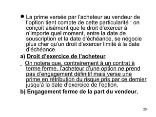  La prime versée par l’acheteur au vendeur de
   l’option tient compte de cette particularité : on
   conçoit aisément que le droit d’exercer à
   n’importe quel moment, entre la date de
   souscription et la date d’échéance, se négocie
   plus cher qu’un droit d’exercer limité à la date
   d’échéance.
a) Droit d’exercice de l’acheteur
  On notera que, contrairement à un contrat à
   terme ferme, l’acheteur d’une option ne prend
   pas d’engagement définitif mais verse une
   prime en rétribution du risque pris par ce dernier
   jusqu’à la date d’exercice de l’option.
b) Engagement ferme de la part du vendeur.


                                                   20
 