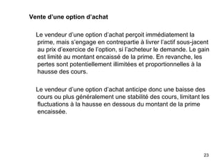 Vente d’une option d’achat

  Le vendeur d’une option d’achat perçoit immédiatement la
  prime, mais s’engage en contrepartie à livrer l’actif sous-jacent
  au prix d’exercice de l’option, si l’acheteur le demande. Le gain
  est limité au montant encaissé de la prime. En revanche, les
  pertes sont potentiellement illimitées et proportionnelles à la
  hausse des cours.

  Le vendeur d’une option d’achat anticipe donc une baisse des
  cours ou plus généralement une stabilité des cours, limitant les
  fluctuations à la hausse en dessous du montant de la prime
  encaissée.




                                                                23
 