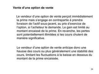 Vente d’une option de vente

  Le vendeur d’une option de vente perçoit immédiatement
  la prime mais s’engage en contrepartie à prendre
  livraison de l’actif sous-jacent, au prix d’exercice de
  l’option, si l’acheteur le demande. Le gain est limité au
  montant encaissé de la prime. En revanche, les pertes
  sont potentiellement illimitées si les cours chutent de
  manière significative.


  Le vendeur d’une option de vente anticipe donc une
  hausse des cours ou plus généralement une stabilité des
  cours, limitant les fluctuations à la baisse en dessous du
  montant de la prime encaissée.


                                                          24
 
