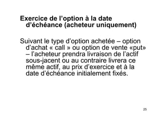 Exercice de l’option à la date
 d’échéance (acheteur uniquement)

Suivant le type d’option achetée – option
 d’achat « call » ou option de vente «put»
 – l’acheteur prendra livraison de l’actif
 sous-jacent ou au contraire livrera ce
 même actif, au prix d’exercice et à la
 date d’échéance initialement fixés.




                                         25
 