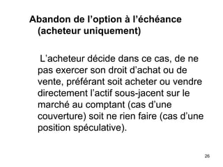 Abandon de l’option à l’échéance
 (acheteur uniquement)

 L’acheteur décide dans ce cas, de ne
 pas exercer son droit d’achat ou de
 vente, préférant soit acheter ou vendre
 directement l’actif sous-jacent sur le
 marché au comptant (cas d’une
 couverture) soit ne rien faire (cas d’une
 position spéculative).

                                             26
 
