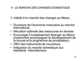 II - LE MARCHE DES CHANGES DOMESTIQUE


1- intérêt d’un marché des changes au Maroc.

• Ouverture de l’économie marocaine au marché
  international.
• Allocation optimale des ressources en devises.
• Encourager l’investissement étranger au Maroc
  (notamment accompagner le développement de
  la bourse et le programme de privatisation).
• Offrir des instruments de couverture.
• Intégration du marché domestique aux
  standards internationaux.

                                               28
 