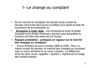 1- Le change au comptant


•   Sur le marché du comptant, les achats et les ventes de
    devises sont livrés deux jours ouvrables (j+2) après la date de
    conclusion de la transaction (j).
•     Exception à cette règle : Les transactions entre le Dollar
    Canadien et le Dollar Américain, devises pour lesquelles la
    livraison doit être faite dans les 24 heures.
•   Rappels préalables : pratiques en vigueur sur le marché
    des changes au comptant :
•    - Cours acheteur et cours vendeur (BID et ASK) : Pour un
    même couple de devises, le marché des changes au comptant
    cote un cours acheteur et un cours vendeur. La différence
    entre les deux cours, appelée « spread », représente la marge
    des market-makers.

                                                                  3
 