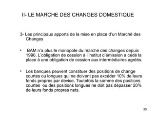 II- LE MARCHE DES CHANGES DOMESTIQUE


3- Les principaux apports de la mise en place d’un Marché des
   Changes

•    BAM n’a plus le monopole du marché des changes depuis
     1996. L’obligation de cession à l’institut d’émission a cédé la
     place à une obligation de cession aux intermédiaires agréés.

•    Les banques peuvent constituer des positions de change
     courtes ou longues qui ne doivent pas excéder 10% de leurs
     fonds propres par devise. Toutefois la somme des positions
     courtes ou des positions longues ne doit pas dépasser 20%
     de leurs fonds propres nets.



                                                                       30
 