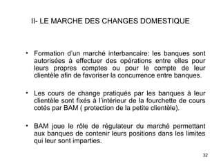 II- LE MARCHE DES CHANGES DOMESTIQUE



• Formation d’un marché interbancaire: les banques sont
  autorisées à effectuer des opérations entre elles pour
  leurs propres comptes ou pour le compte de leur
  clientèle afin de favoriser la concurrence entre banques.

• Les cours de change pratiqués par les banques à leur
  clientèle sont fixés à l’intérieur de la fourchette de cours
  cotés par BAM ( protection de la petite clientèle).

• BAM joue le rôle de régulateur du marché permettant
  aux banques de contenir leurs positions dans les limites
  qui leur sont imparties.

                                                             32
 