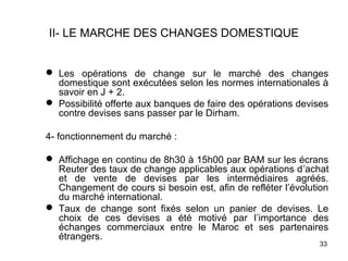II- LE MARCHE DES CHANGES DOMESTIQUE


 Les opérations de change sur le marché des changes
  domestique sont exécutées selon les normes internationales à
  savoir en J + 2.
 Possibilité offerte aux banques de faire des opérations devises
  contre devises sans passer par le Dirham.

4- fonctionnement du marché :

 Affichage en continu de 8h30 à 15h00 par BAM sur les écrans
  Reuter des taux de change applicables aux opérations d’achat
  et de vente de devises par les intermédiaires agréés.
  Changement de cours si besoin est, afin de refléter l’évolution
  du marché international.
 Taux de change sont fixés selon un panier de devises. Le
  choix de ces devises a été motivé par l’importance des
  échanges commerciaux entre le Maroc et ses partenaires
  étrangers.
                                                              33
 