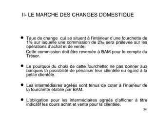 II- LE MARCHE DES CHANGES DOMESTIQUE



 Taux de change qui se situent à l’intérieur d’une fourchette de
  1% sur laquelle une commission de 2‰ sera prélevée sur les
  opérations d’achat et de vente.
  Cette commission doit être reversée à BAM pour le compte du
  Trésor.

 Le pourquoi du choix de cette fourchette: ne pas donner aux
  banques la possibilité de pénaliser leur clientèle eu égard à la
  petite clientèle.

 Les intermédiaires agréés sont tenus de coter à l’intérieur de
  la fourchette établie par BAM.

 L’obligation pour les intermédiaires agréés d’afficher à titre
  indicatif les cours achat et vente pour la clientèle.
                                                               34
 