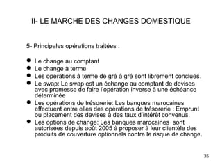 II- LE MARCHE DES CHANGES DOMESTIQUE


5- Principales opérations traitées :

 Le change au comptant
 Le change à terme
 Les opérations à terme de gré à gré sont librement conclues.
 Le swap: Le swap est un échange au comptant de devises
  avec promesse de faire l’opération inverse à une échéance
  déterminée
 Les opérations de trésorerie: Les banques marocaines
  effectuent entre elles des opérations de trésorerie : Emprunt
  ou placement des devises à des taux d’intérêt convenus.
 Les options de change: Les banques marocaines sont
  autorisées depuis août 2005 à proposer à leur clientèle des
  produits de couverture optionnels contre le risque de change.


                                                                  35
 
