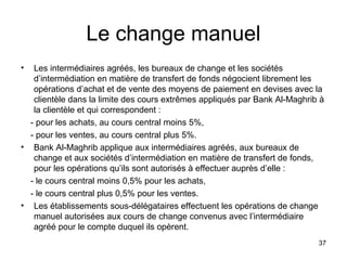 Le change manuel
•  Les intermédiaires agréés, les bureaux de change et les sociétés
   d’intermédiation en matière de transfert de fonds négocient librement les
   opérations d’achat et de vente des moyens de paiement en devises avec la
   clientèle dans la limite des cours extrêmes appliqués par Bank Al-Maghrib à
   la clientèle et qui correspondent :
  - pour les achats, au cours central moins 5%,
  - pour les ventes, au cours central plus 5%.
• Bank Al-Maghrib applique aux intermédiaires agréés, aux bureaux de
   change et aux sociétés d’intermédiation en matière de transfert de fonds,
   pour les opérations qu’ils sont autorisés à effectuer auprès d’elle :
  - le cours central moins 0,5% pour les achats,
  - le cours central plus 0,5% pour les ventes.
• Les établissements sous-délégataires effectuent les opérations de change
   manuel autorisées aux cours de change convenus avec l’intermédiaire
   agréé pour le compte duquel ils opèrent.
                                                                            37
 