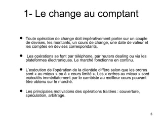 1- Le change au comptant

 Toute opération de change doit impérativement porter sur un couple
  de devises, les montants, un cours de change, une date de valeur et
  les comptes en devises correspondants.

 Les opérations se font par téléphone, par reuters dealing ou via les
  plateformes électroniques. Le marché fonctionne en continu.

 L’exécution de l’opération de la clientèle diffère selon que les ordres
  sont « au mieux » ou à « cours limité ». Les « ordres au mieux » sont
  exécutés immédiatement par le cambiste au meilleur cours pouvant
  être obtenu sur le marché.

 Les principales motivations des opérations traitées : couverture,
  spéculation, arbitrage.



                                                                            5
 