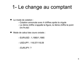 1- Le change au comptant

 Le mode de cotation :
       - Cotation annoncée avec 4 chiffres après la virgule
       - Le 2ème chiffre s’appelle la figure, le 4ème chiffre le point
         (ou le pip)

 Mode de calcul des cours croisés :

         - EUR/USD : 1,1980/1,1985

         - USD/JPY : 118,57/118,59

         - EUR/JPY: ?




                                                                         6
 