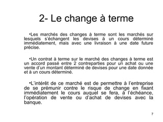 2- Le change à terme
   •Les marchés des changes à terme sont les marchés sur
lesquels s’échangent les devises à un cours déterminé
immédiatement, mais avec une livraison à une date future
précise.

   •Un contrat à terme sur le marché des changes à terme est
un accord passé entre 2 contreparties pour un achat ou une
vente d’un montant déterminé de devises pour une date donnée
et à un cours déterminé.

   •L’intérêt de ce marché est de permettre à l’entreprise
de se prémunir contre le risque de change en fixant
immédiatement le cours auquel se fera, à l’échéance,
l’opération de vente ou d’achat de devises avec la
banque.

                                                           7
 
