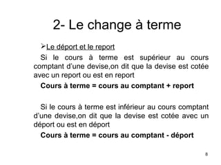 2- Le change à terme
  Le déport et le report
  Si le cours à terme est supérieur au cours
comptant d’une devise,on dit que la devise est cotée
avec un report ou est en report
  Cours à terme = cours au comptant + report

  Si le cours à terme est inférieur au cours comptant
d’une devise,on dit que la devise est cotée avec un
déport ou est en déport
  Cours à terme = cours au comptant - déport

                                                   8
 