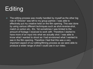 Editing
 The editing process was mostly handled by myself as the other big
role of ‘Director’ was left to my group partner. I was able to
effectively put my creative twist on the film opening. This was done
by using various different techniques such as shot-reverse-shot,
match on action etc,. Etc. Yet sometimes I was limited to the
amount of footage I received to work with. Therefore I started to
have more of an input into what we actually shot. I was able to
know what I wanted to shoot as I had envisioned what I wanted to
see in the film opening. Therefore I feel that this was a very
important aspect of our editing/filming process as we were able to
produce a wider range of shot I could use in our video.
 