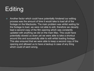 Editing
 Another factor which could have potentially hindered our editing
process was the amount of time it would take to load all of the
footage on the Macbooks. The main problem was whilst waiting for
the footage to load, we were not able to edit, therefore we cleverly
kept a second copy of the film opening which was constantly
updated with anything we did on the main Mac. This could have
potentially slowed us down yet we were able to take a shortcut
around this and successfully able to edit whilst loading footage.
This also ensured that we were able to keep a second copy of the
opening and allowed us to have a backup in case of any thing
which could of went wrong.
 