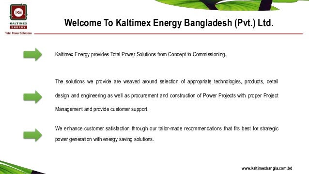 Welcome To Kaltimex Energy Bangladesh (Pvt.) Ltd.
Kaltimex Energy provides Total Power Solutions from Concept to Commissioning.
The solutions we provide are weaved around selection of appropriate technologies, products, detail
design and engineering as well as procurement and construction of Power Projects with proper Project
Management and provide customer support.
We enhance customer satisfaction through our tailor-made recommendations that fits best for strategic
power generation with energy saving solutions.
www.kaltimexbangla.com.bd
 