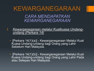 KEWARGANEGARAAN
CARA MENDAPATKAN
KEWARGANEGARAAN
I. Kewarganegaraan melalui Kuatkuasa Undang-
undang (Perkara 14)
• [Perkara 14(1)(a)] - Kewarganegaraan Melalui Kuat
Kuasa Undang-undang bagi Orang yang Lahir
Sebelum Hari Malaysia.
• [Perkara 14(1)(b)] - Kewarganegaraan Melalui Kuat
Kuasa Undang-undang bagi Orang yang Lahir Pada
atau Selepas Hari Malaysia.
 