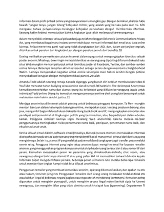 informasi dalamprofil pribadi online yangmenyarankaniamungkin gay.Dengandemikian,diabisahabis
bawah "jangan tanya, jangan bilang" kebijakan militer, yang adalah yang berlaku pada saat itu. AOL
mengakui bahwa perwakilannya melanggar kebijakan perusahaan dengan memberikan informasi.
Seorang hakim federal memutuskan bahwa Angkatan Laut telah melampaui kewenangannya
dalam menyelidiki orientasi seksual pelautdanjuga telahmelanggarElektronik CommunicationsPrivacy
Act,yang membatasi bagaimanainstansipemerintahdapatmencari informasi dari email ataudataonline
lainnya. Pelaut menerima ganti rugi yang tidak diungkapkan dari AOL dan, dalam perjanjian terpisah,
diizinkan untuk pensiun dari Angkatan Laut dengan pensiun penuh dan benefits.28
Doxing melibatkan pemeriksaan catatan Internet dalam upaya untuk mengungkapkan identitas sebuah
posteranonim.Misalnya,doxeringinmelacakidentitas seseorangyangdipostingdi forumdiskusi di satu
situs Web mungkin mencari petunjuk untuk Identitas poster di Facebook, Twitter, dan sumber-sumber
online lainnya. Beberapa tampilan aktivitas tersebut sebagai setara dengan membantu Neighborhood
Watch. Lainnya menyamakan kegiatan untuk online kelompok main hakim sendiri dengan potensi
menyebabkan kerugian dengan mengidentifikasi parties.29 salah
Amanda Todd adalah seorang remaja Kanada diganggu yang bunuh diri setelah membukukan video di
YouTube mencatat tahun bullying secara online dan di school.30 hacktivist The Kelompok Anonymous
kemudian menerbitkan nama dan alamat orang itu kelompok yang diklaim bertanggung jawab untuk
intimidasi Toddonline.Orangitu kemudianmengancamsecaraonline olehorang lain bersumpah untuk
melakukan main hakim sendiri justice.31
Menjaga anonimitas di Internet adalah penting untuk beberapa pengguna komputer. Ta Men mungkin
mencari bantuan dalam kelompok dukungan online, melaporkan cacat tentang produsen barang atau
jasa,mengambil bagiandalamdiskusi-diskusitentangtopik-topiksensitif,mengungkapkanminoritas atau
pendapat antipemerintah di lingkungan politik yang bermusuhan, atau berpartisipasi dalam obrolan
kamar. Pengguna internet lainnya ingin melarang Web anonimitas karena mereka berpikir
penggunaannya meningkatkan risiko pencemaran nama baik, penipuan, pencemaran nama baik, dan
eksploitasi anak-anak.
Ketikasebuahemail dikirim,software email (misalnya,Outlook) secara otomatismemasukkaninformasi
disebutheaderpadasetiappaketpesanyang mengidentifikasi di manaemail berasal dari dansiapayang
mengirimnya.Selainitu,alamat IPyangmelekatpadaemail dan ditangkapsebagai transferpesanmelalui
server relay. Pengguna internet yang ingin tetap anonim dapat mengirim email ke layanan remailer
anonim,yangmenggunakan programkomputeruntukstripheaderyangberasal dan/ataunomor IPdari
pesan. Kemudian meneruskan pesan ke penerima yang dimaksudkan-individu, chat room, atau
newsgroup-denganbaik tanpa alamat IP atau yang palsu. Hal ini memastikan bahwa tidak ada kepala
Informasi dapat mengidentifikasi penulis. Beberapa pesan remailers rute melalui beberapa remailers
untuk memberikan tingkat hampir tidak bisa dilacak anonimitas.
Penggunaanremaileryangmembuatkomunikasi anonim;apayangdikomunikasikan,dan apakahituetis
atau hukum, terserah pengirim. Penggunaan remailers oleh orang-orang melakukan tindakan tidak etis
atau bahkanilegal di beberapanegarabagianataunegaratelahmendorongkontroversi.Remailerssering
digunakan untuk mengirim pornografi, untuk mengirim secara ilegal materi berhak cipta ke Usenet
newsgroup, dan mengirim iklan yang tidak diminta untuk khalayak luas (spamming). Departemen TI
 