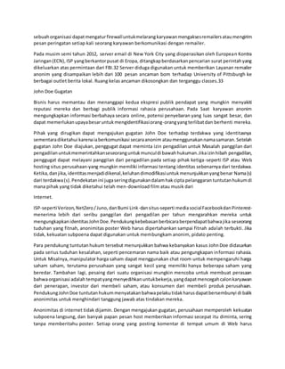 sebuahorganisasi dapatmengaturfirewalluntukmelarangkaryawanmengaksesremailersataumengirim
pesan peringatan setiap kali seorang karyawan berkomunikasi dengan remailer.
Pada musim semi tahun 2012, server email di New York City yang dioperasikan oleh European Kontra
Jaringan(ECN),ISP yangberkantorpusat di Eropa, ditangkapberdasarkanpencarian surat perintahyang
dikeluarkan atas permintaan dari FBI.32 Server diduga digunakan untuk memberikan Layanan remailer
anonim yang disampaikan lebih dari 100 pesan ancaman bom terhadap University of Pittsburgh ke
berbagai outlet berita lokal. Ruang kelas ancaman dikosongkan dan terganggu classes.33
John Doe Gugatan
Bisnis harus memantau dan menanggapi kedua ekspresi publik pendapat yang mungkin menyakiti
reputasi mereka dan berbagi publik informasi rahasia perusahaan. Pada Saat karyawan anonim
mengungkapkan informasi berbahaya secara online, potensi penyebaran yang luas sangat besar, dan
dapat memerlukanupayabesaruntukmengidentifikasiorang-orangyangterlibatdan berhenti mereka.
Pihak yang dirugikan dapat mengajukan gugatan John Doe terhadap terdakwa yang identitasnya
sementaradiketahui karenaiaberkomunikasi secaraanonim ataumenggunakannamasamaran. Setelah
gugatan John Doe diajukan, penggugat dapat meminta izin pengadilan untuk Masalah panggilan dari
pengadilanuntukmemerintahkanseseoranguntukmunculdi bawahhukuman.Jikaizinhibah pengadilan,
penggugat dapat melayani panggilan dari pengadilan pada setiap pihak ketiga-seperti ISP atau Web
hosting situs perusahaan-yang mungkin memiliki informasi tentang identitas sebenarnya dari terdakwa.
Ketika,danjika,identitasmenjadidikenal,keluhandimodifikasiuntukmenunjukkanyangbenar Nama(s)
dari terdakwa(s).Pendekatanini jugaseringdigunakandalamhak cipta pelanggaran tuntutanhukumdi
mana pihak yang tidak diketahui telah men-download film atau musik dari
Internet.
ISP-sepertiVerizon,NetZero/Juno,danBumi Link-dansitus-seperti mediasocialFacebookdanPinterest-
menerima lebih dari seribu panggilan dari pengadilan per tahun mengarahkan mereka untuk
mengungkapkanidentitasJohnDoe.Pendukungkebebasanberbicaraberpendapatbahwajika seseorang
tuduhan yang fitnah, anonimitas poster Web harus dipertahankan sampai fitnah adalah terbukti. Jika
tidak, kekuatan subpoena dapat digunakan untuk membungkam anonim, pidato penting.
Para pendukung tuntutanhukum tersebut menunjukkan bahwa kebanyakan kasus JohnDoe didasarkan
pada serius tuduhan kesalahan, seperti pencemaran nama baik atau pengungkapan informasi rahasia.
Untuk Misalnya, manipulator harga saham dapat menggunakan chat room untuk mempengaruhi harga
saham saham, terutama perusahaan yang sangat kecil yang memiliki hanya beberapa saham yang
beredar. Tambahan lagi, pesaing dari suatu organisasi mungkin mencoba untuk membuat perasaan
bahwaorganisasi adalah tempatyangmenyedihkanuntukbekerja,yangdapatmencegahcalonkaryawan
dari penerapan, investor dari membeli saham, atau konsumen dari membeli produk perusahaan.
PendukungJohnDoe tuntutanhukummenyatakanbahwapelakutidakharusdapatbersembunyi di balik
anonimitas untuk menghindari tanggung jawab atas tindakan mereka.
Anonimitas di internet tidak dijamin. Dengan mengajukan gugatan, perusahaan memperoleh kekuatan
subpoena langsung, dan banyak papan pesan host memberikan informasi secepat itu diminta, sering
tanpa memberitahu poster. Setiap orang yang posting komentar di tempat umum di Web harus
 