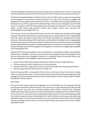 mempertimbangkan konsekuensi jika identitas mereka untuk menjadi terkena. Selain itu, setiap orang
yang membaca posting anonim online harus berpikir dua kali tentang percaya apa yang mereka baca.
The CaliforniaPengadilanNegeri diPraBayarvHukum.Sturtzetal34menjadi presedenhukumyang halus
kriteria pengadilan berlaku ketika memutuskan apakah atau tidak untuk menyetujui panggilan dari
pengadilan memintaidentitasposterWebanonim.Kasusini melibatkansomasiyangdikeluarkan byPre-
Paid Legal Services (PPLS), yang meminta identitas delapan poster anonym pada papan pesan Pre-Paid
Yahoo! 's. Pengacara untuk PPLS berpendapat bahwa dibutuhkan identitas poster 'untuk menentukan
apakah mereka tunduk pada perintah sukarela yang dicegah mantan rekan penjualan dari
mengungkapkan rahasia dagang PPLS itu.
The Electronic Frontier Foundation (EFF) diwakili dua dari John Apakah yang identitas yang dipanggil.
Pengacara FPD berpendapat bahwa pemasangan papan pesan yang dikutip oleh PPLS mengungkapkan
tidak ada rahasia perusahaan tetapi hanya meremehkan perusahaan dan pengobatannya asosiasi
penjualan. Mereka berpendapat lebih lanjut bahwa membutuhkan John Apakah untuk mengungkapkan
merekaidentitasakanmembiarkanperusahaanmenghukummerekakarenaberbicaradan menetapkan
presedenyangberbahayayangakanmencegahpenggunainternetlainnyadari menyuarakankritik.Tanpa
tepatperlindunganpadaJohnDoe panggilandari pengadilan,perusahaanbisamenggunakanpengadilan
untuk mengungkap kritik.
Pengacara FPD mendesak pengadilan untuk menerapkan tes empat bagian diadopsi oleh pengadilan
federal di Doe v.2TheMart.com,kasusInc.35untukmenentukanapakahsuratperintahpengadilanuntuk
identitas poster Web harus ditegakkan. Dalam hal ini, pengadilan federal memutuskan bahwa surat
perintah pengadilan harus ditegakkan hanya ketika berikut terjadi:
 somasi tersebut dikeluarkan dengan itikad baik dan tidak untuk tujuan yang tidak benar.
 Informasi yang dicari terkait dengan klaim inti atau pertahanan.
 Informasi identifikasi langsung dan material yang relevan dengan klaim bahwa atau pertahanan.
 Informasi yang memadai tidak tersedia dari sumber lain.
Pada bulan Agustus 2001, seorang hakim di Santa Clara County Superior Court valid somasi tersebut
Yahoo! memintaidentitasposter'. Dia memutuskanbahwapesanyang tidakjelas pelanggaranperintah
dipanggil olehPPLS dan perlindungan AmandemenPertama pidato anonim melebihi bunga PPLS dalam
mempelajari identitas speaker.
Benci Pidato
Di Amerika Serikat, pidato yang hanya mengganggu, kritis, merendahkan,atau menyinggung menikmati
perlindungandi bawahAmandemenPertama.Jalur hukumhanyamungkinbilakebencian pidatoberubah
menjadi ancaman yang jelas dan intimidasi terhadap warga tertentu. Persistent atau pelecehan
berbahayaditujukanpadaorangtertentuadalahpidatokebencian,yangdapatdituntut di bawahhukum,
namunsecaraumum,pernyataanluasmengekspresikankebencianetnis,ras,atau kelompokagamatidak
bisa. Sebuah mengancam pesan pribadi yang dikirim melalui Internet ke seseorang, pesan publik yang
ditampilkan pada situs web yang menjelaskan niat untuk melakukan tindakan kebencian termotivasi
kekerasan terhadap individu tertentu, dan fitnah yang diarahkan pada orang tertentu semua tindakan
yang dapat dituntut.
 