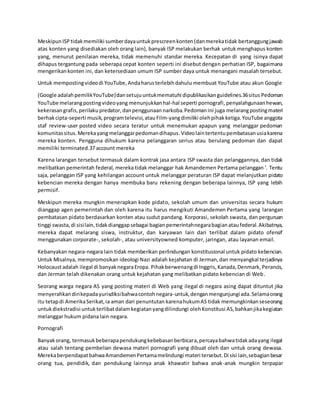 MeskipunISPtidakmemiliki sumberdayauntukprescreenkonten(danmerekatidak bertanggungjawab
atas konten yang disediakan oleh orang lain), banyak ISP melakukan berhak untuk menghapus konten
yang, menurut penilaian mereka, tidak memenuhi standar mereka. Kecepatan di yang isinya dapat
dihapus tergantung pada seberapa cepat konten seperti ini disebut dengan perhatian ISP, bagaimana
mengerikankonten ini, dan ketersediaan umum ISP sumber daya untuk menangani masalah tersebut.
Untuk mempostingvideodi YouTube,Andaharusterlebihdahulu membuat YouTube atau akun Google
(Google adalahpemilikYouTube)dansetujuuntukmematuhi dipublikasikanguidelines.36situs Pedoman
YouTube melarangpostingvideoyang menunjukkanhal-hal seperti pornografi, penyalahgunaanhewan,
kekerasangrafis,perilakupredator,danpenggunaannarkoba.Pedomanini juga melarangpostingmateri
berhakcipta-seperti musik,programtelevisi,atau Film-yangdimiliki olehpihakketiga.YouTube anggota
staf review-user posted video secara teratur untuk menemukan apapun yang melanggar pedoman
komunitassitus.Merekayang melanggarpedomandihapus.Videolaintertentupembatasanusiakarena
mereka konten. Pengguna dihukum karena pelanggaran serius atau berulang pedoman dan dapat
memiliki terminated.37 account mereka
Karena larangan tersebut termasuk dalam kontrak jasa antara ISP swasta dan pelanggannya, dan tidak
melibatkan pemerintah federal, mereka tidak melanggar hak Amandemen Pertama pelanggan '. Tentu
saja, pelanggan ISP yang kehilangan account untuk melanggar peraturan ISP dapat melanjutkan pidato
kebencian mereka dengan hanya membuka baru rekening dengan beberapa lainnya, ISP yang lebih
permisif.
Meskipun mereka mungkin menerapkan kode pidato, sekolah umum dan universitas secara hukum
dianggap agen pemerintah dan oleh karena itu harus mengikuti Amandemen Pertama yang larangan
pembatasan pidato berdasarkan konten atau sudut pandang. Korporasi, sekolah swasta, dan perguruan
tinggi swasta,di sisilain,tidakdianggapsebagai bagian pemerintahnegarabagianataufederal.Akibatnya,
mereka dapat melarang siswa, instruktur, dan karyawan lain dari terlibat dalam pidato ofensif
menggunakan corporate-, sekolah-, atau universityowned komputer, jaringan, atau layanan email.
Kebanyakan negara-negara lain tidak memberikan perlindungan konstitusional untuk pidato kebencian.
Untuk Misalnya, mempromosikan ideologi Nazi adalah kejahatan di Jerman,dan menyangkal terjadinya
Holocaustadalah ilegal di banyaknegaraEropa. Pihakberwenangdi Inggris,Kanada,Denmark, Perancis,
dan Jerman telah dikenakan orang untuk kejahatan yang melibatkan pidato kebencian di Web.
Seorang warga negara AS yang posting materi di Web yang ilegal di negara asing dapat dituntut jika
menyerahkandirikepadayurisdiksibahwacontohnegara-untuk,denganmengunjungiada.Selamaorang
itu tetapdi AmerikaSerikat,ia aman dari penuntutan karenahukumAS tidak memungkinkanseseorang
untukdiekstradisi untukterlibatdalamkegiatanyangdilindungi olehKonstitusi AS,bahkanjikakegiatan
melanggar hukum pidana lain negara.
Pornografi
Banyakorang, termasukbeberapapendukungkebebasanberbicara,percayabahwatidakadayang ilegal
atau salah tentang pembelian dewasa materi pornografi yang dibuat oleh dan untuk orang dewasa.
MerekaberpendapatbahwaAmandemenPertamamelindungi materi tersebut.Di sisi lain,sebagianbesar
orang tua, pendidik, dan pendukung lainnya anak khawatir bahwa anak-anak mungkin terpapar
 