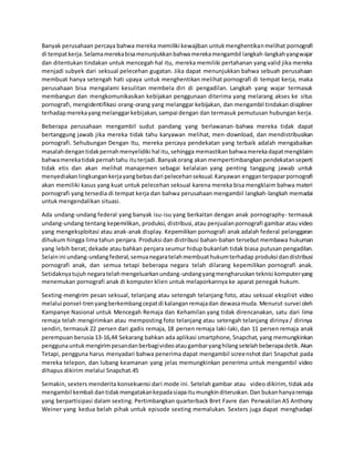 Banyak perusahaan percaya bahwa mereka memiliki kewajiban untukmenghentikanmelihat pornografi
di tempatkerja.Selamamerekabisamenunjukkanbahwamerekamengambil langkah-langkahyangwajar
dan ditentukan tindakan untuk mencegah hal itu, mereka memiliki pertahanan yang valid jika mereka
menjadi subyek dari seksual pelecehan gugatan. Jika dapat menunjukkan bahwa sebuah perusahaan
membuat hanya setengah hati upaya untuk menghentikan melihat pornografi di tempat kerja, maka
perusahaan bisa mengalami kesulitan membela diri di pengadilan. Langkah yang wajar termasuk
membangun dan mengkomunikasikan kebijakan penggunaan diterima yang melarang akses ke situs
pornografi, mengidentifikasi orang-orang yang melanggar kebijakan, dan mengambil tindakan disipliner
terhadapmerekayangmelanggarkebijakan,sampai dengan dan termasuk pemutusan hubungan kerja.
Beberapa perusahaan mengambil sudut pandang yang berlawanan-bahwa mereka tidak dapat
bertanggung jawab jika mereka tidak tahu karyawan melihat, men-download, dan mendistribusikan
pornografi. Sehubungan Dengan Itu, mereka percaya pendekatan yang terbaik adalah mengabaikan
masalahdengantidakpernahmenyelidiki hal itu,sehingga memastikanbahwamerekadapatmengklaim
bahwamerekatidakpernahtahu ituterjadi.Banyakorang akan mempertimbangkanpendekatanseperti
tidak etis dan akan melihat manajemen sebagai kelalaian yang penting tanggung jawab untuk
menyediakanlingkungankerjayangbebasdari pelecehanseksual.Karyawan engganterpaparpornografi
akan memiliki kasus yang kuat untuk pelecehan seksual karena mereka bisa mengklaim bahwa materi
pornografi yang tersedia di tempat kerja dan bahwa perusahaan mengambil langkah-langkah memadai
untuk mengendalikan situasi.
Ada undang-undang federal yang banyak isu-isu yang berkaitan dengan anak pornography- termasuk
undang-undang tentang kepemilikan, produksi, distribusi,atau penjualanpornografi gambar atau video
yang mengeksploitasi atau anak-anak display. Kepemilikan pornografi anak adalah federal pelanggaran
dihukum hingga lima tahun penjara. Produksi dan distribusi bahan-bahan tersebut membawa hukuman
yang lebih berat; dekade atau bahkan penjara seumur hidup bukanlah tidak biasa putusan pengadilan.
Selainini undang-undangfederal,semuanegaratelahmembuathukumterhadap produksi dandistribusi
pornografi anak, dan semua tetapi beberapa negara telah dilarang kepemilikan pornografi anak.
Setidaknyatujuhnegaratelahmengeluarkanundang-undangyangmengharuskan teknisi komputeryang
menemukan pornografi anak di komputer klien untuk melaporkannya ke aparat penegak hukum.
Sexting-mengirim pesan seksual, telanjang atau setengah telanjang foto, atau seksual eksplisit video
melalui ponsel-trenyangberkembangcepatdi kalanganremajadan dewasamuda. Menurut survei oleh
Kampanye Nasional untuk Mencegah Remaja dan Kehamilan yang tidak direncanakan, satu dari lima
remaja telah mengirimkan atau memposting foto telanjang atau setengah telanjang dirinya / dirinya
sendiri, termasuk 22 persen dari gadis remaja, 18 persen remaja laki-laki,dan 11 persen remaja anak
perempuan berusia 13-16,44 Sekarang bahkan ada aplikasi smartphone, Snapchat, yang memungkinkan
penggunauntukmengirimpesandanberbagivideoataugambaryanghilangsetelahbeberapadetik.Akan
Tetapi, pengguna harus menyadari bahwa penerima dapat mengambil screenshot dari Snapchat pada
mereka telepon, dan lubang keamanan yang jelas memungkinkan penerima untuk mengambil video
dihapus dikirim melalui Snapchat.45
Semakin, sexters menderita konsekuensi dari mode ini. Setelah gambar atau video dikirim, tidak ada
mengambil kembali dantidakmengatakankepadasiapaitumungkinditeruskan.Dan bukanhanyaremaja
yang berpartisipasi dalam sexting. Pertimbangkan quarterback Bret Favre dan Perwakilan AS Anthony
Weiner yang kedua belah pihak untuk episode sexting memalukan. Sexters juga dapat menghadapi
 