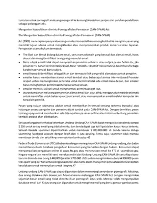 tuntutanuntukpornografi anakyangmengarahke kemungkinantahun penjaradanpuluhanpendaftaran
sebagai pelanggar seks.
Mengontrol Assault Non-diminta Pornografi dan Pemasaran (CAN-SPAM) Act
The Mengontrol Assault Non-diminta Pornografi dan Pemasaran (CAN-SPAM)
Act(2003) menetapkanpersyaratanyangemailerskomersialharusmengikuti ketikamengirim pesanyang
memiliki tujuan utama untuk mengiklankan atau mempromosikan produk komersial atau layanan.
Persyaratan utama hukum termasuk:
 The Dari dan Untuk bidang dalam email, serta nama domain yang berasal dan alamat email, harus
akurat dan mengidentifikasi orang yang memulai email.
 Baris subjek email tidak dapat menyesatkan penerima untuk isi atau subjek pesan. Selain itu, jika
pesanberisi Bahanberorientasiseksual,frase "SEKSUAL-Eksplisit"harusmuncul dalamhuruf sebagai
karakter pertama di baris subjek.
 email harus diidentifikasi sebagai iklan dan termasuk fisik yang valid alamat pos untuk pengirim.
 emailer harus memberikan alamat email kembali atau beberapa lainnya Internetbased Prosedur
respon untuk memungkinkan penerima untuk meminta tidak ada email masa depan, dan emailer
harus menghormati permintaan tersebut untuk keluar.
 emailer memiliki 10 hari untuk menghormati permintaan opt-out.
 aturantambahanmelarangpemanenanalamatemaildari situsWeb,menggunakanmetodeotomatis
untuk mendaftar untuk beberapa account email, atau menyampaikan email melalui komputer lain
tanpa izin pemilik.
Pesan yang tujuan utamanya adalah untuk memberikan informasi tentang tertentu transaksi atau
hubungan antara pengirim dan penerima tidak tunduk pada CAN-SPAMAct. Dengan demikian, pesan
tentang upaya untuk memberikan sah ditempatkan pesanan online atau informasi tentang penarikan
kembali produk akan dibebaskan.
SetiappelanggaranterhadapketentuanUndang-UndangCAN-SPAMdapatmengakibatkandendasampai
$ 250 untuk setiapemail yangtidakdiminta,dan dendadapat tiga kali lipatdalam kasus-kasustertentu.
Sebuah Kanada spammer diperintahkan untuk membayar $ 873.000.000 di denda karena diduga
spamming Facebook account dengan lebih dari 4 juta posting. Tentu saja, spammer tidak mampu
membayar denda dan sebaliknya menyatakan bankruptcy.46
Federal Trade Commission(FTC)dibebankandenganmenegakkanCAN-SPAMUndang-undang,danbadan
memelihara sebuah database pengaduan konsumen yang berkaitan dengan hukum. Konsumen dapat
menyampaikan pengaduan online di www.ftc.gov atau meneruskan email ke FTC di spam@use.gov.
Negara-negara lain memiliki versi mereka sendiri dari Undang-Undang CAN-SPAM. Britania Raya baru-
baruini didendaduaorang£440,000 (sekitar$700.000 USD) untuk mengirimkansebanyak800.000 pesan
teksspamyangperhari untukpenggunaponsel atasnamaklaimmanajemenperusahaanmencarikorban
kecelakaan untuk meneruskan untuk lawyers.47
Undang-undang CAN-SPAMjuga dapat digunakan dalam memerangi penyebaran pornografi. Misalnya,
dua orang didakwa oleh dewan juri Arizona karena melanggar CAN-SPAM Act dengan mengirimkan
sejumlah besar email yang tidak diminta iklan pornografi Situs web. Mereka telah mengumpulkan
database email dari 43jutaorangdandigunakanuntukmengirimemail yangberisigambar-gambarporno.
 
