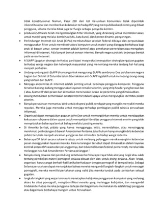 tidak konstitusional. Namun, Pasal 230 dari UU Kesusilaan Komunikasi tidak diperintah
inkonstitusional danmemberikankekebalanterhadapISPyangmempublikasikankontenyangdibuat
pengguna, selama mereka tidak juga berfungsi sebagai penyedia konten.
 produsen Software telah mengembangkan filter internet, yang dirancang untuk memblokir akses
untuk materi yang melalui kombinasi URL, kata kunci, dan konten dinamis penyaringan.
 Perlindungan Internet UU Anak (CIPA) membutuhkan sekolah federal dibiayai dan perpustakaan
menggunakan filter untuk memblokir akses komputer untuk materi yang dianggap berbahaya bagi
anak di bawah umur. sensor internet adalah kontrol atau penekanan penerbitan atau mengakses
informasi di internet. Ada banyak bentuk sensor internet. Banyak negara praktek beberapa bentuk
pada sensor internet.
 A SLAPP (gugatan strategis terhadap partisipasi masyarakat) merupakan strategi pengajuangugatan
terhadap warga negara dan kelompok masyarakat yang menentang mereka tentang hal-hal yang
menjadi perhatian.
 Undang-undanganti-SLAPPdirancanguntukmengurangi SLAPPssembrono.Duapuluhenamnegara
bagiandan Districtof Columbiatelahdiberlakukananti-SLAPPlegislatifuntukmelindungiorang-orang
yang korban dari SLAPP.
 Menjaga anonimitas di Internet adalah penting untuk beberapa pengguna komputer. Pengguna
tersebutkadang-kadangmenggunakanlayananremaileranonim, yangstripheaderyangberasal dan
/ atau Alamat IP dari pesan dan kemudian meneruskan pesan ke penerima yang dimaksudkan.
 Doxing melibatkan pemeriksaan catatan Internet dalam upaya untuk mengungkap identitas poster
anonim.
 BanyakperusahaanmemantauWebuntukekspresi publikpendapatyangmungkinmenyakitimereka
reputasi. Mereka juga mencoba untuk menjaga terhadap pembagian publik rahasia perusahaan
Informasi.
 Organisasi dapat mengajukan gugatan John Doe untuk memungkinkan mereka untuk mendapatkan
kekuasaansubpoenadalam upayauntukmempelajariidentitaspenggunainternetanonimyangtelah
menyebabkan beberapa bentuk bahaya melalui posting mereka.
 Di Amerika Serikat, pidato yang hanya mengganggu, kritis, merendahkan, atau menyinggung
menikmati perlindungandi bawahAmandemenPertama.Jalurhukumhanyamungkinbilakebencian
pidato berubah menjadi ancaman yang jelas dan intimidasi terhadap warga tertentu.
 Beberapa ISP telah secara sukarela setuju untuk melarang pelanggan mereka mengirimkebencian
pesan menggunakan layanan mereka. Karena larangan tersebut dapat dimasukkan dalam layanan
kontrakantara ISPswastadan pelanggannya,dantidakmelibatkanfederal pemerintah,merekatidak
melanggar hak-hak Amandemen Pertama pelanggan '.
 Banyak orang dewasa dan pendukung kebebasanberbicara percaya tidak ada yang ilegal atau salah
tentang pembelian materi pornografi dewasa dibuat oleh dan untuk orang dewasa. Akan Tetapi,
organisasi harus sangat berhati-hati ketika berhadapan dengan pornografi di tempat kerja. Sebagai
Selamaperusahaandapatmenunjukkanbahwamerekamengambillangkah-langkahuntukmencegah
pornografi, mereka memiliki pertahanan yang valid jika mereka tunduk pada pelecehan seksual
gugatan.
 langkah-langkahyang wajar termasuk menetapkan kebijakan penggunaan komputer yang melarang
akses ke situs pornografi, mengidentifikasi mereka yang melanggar kebijakan, dan mengambil
tindakanterhadapmerekapengguna-terlepasdari bagaimanamemalukanituadalah bagi pengguna
atau bagaimana berbahaya mungkin untuk Perusahaan.
 