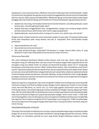 kepadapolisi,memulai proseshukum.Meskipunbrosurberisi beberapamateri cetakdeskriptif, mereka
terutamaterdiri dari gambardan gambarsecara eksplisitmenggambarkanpriadanwanitaterlibatdalam
aktivitas seksual. Dalam putusan terhadap Miller, Mahkamah Agung memutuskan bahwa pidato dapat
dianggap cabul dan tidak dilindungi oleh Amandemen Pertama berdasarkan tiga pertanyaan berikut:
 Apakahrata-rata orang, menerapkanstandarkomunitaskontemporer,cari bahwapekerjaan,secara
keseluruhan, menarik bagi kepentingan cabul?
 Apakah pekerjaan menggambarkan atau menggambarkan, dengan cara terang-terangan ofensif,
perilaku seksual khusus didefinisikan oleh hukum negara yang berlaku?
 Apakah pekerjaan, secara keseluruhan, kurang serius sastra, seni, politik, atau nilai ilmiah?
Ketiga tes telah menjadi standar AS untukmenentukan apakah sesuatu cabul. Persyaratan bahwa karya
dinilai oleh dampaknya pada orang dewasa rata-rata di masyarakat telah menimbulkan banyak
pertanyaan:
 Siapa orang dewasa rata-rata?
 Apa standar komunitas kontemporer?
 Apa yang dimaksud dengan masyarakat? (Pertanyaan ini sangat relevan dalam kasus di yang
berpotensi materi cabul ditampilkan di seluruh dunia melalui Internet.)
Pencemaran Nama Baik
Hak untuk kebebasan berekspresi dibatasi ketika ekspresi, baik lisan atau ditulis, tidak benar dan
merugikan orang lain. Membuat baik lisan atau tertulis Pernyataan dugaan fakta yang tidak benar dan
merugikan orang lain adalah fitnah. Itu bahaya sering bersifat keuangan, dalam hal ini mengurangi
kemampuan seseorang untuk mencari nafkah, bekerja dalam profesi, atau menjalankan untuk kantor
terpilih.Sebuahpernyataanfitnahlisanadalahfitnah,danpernyataanfitnahtertulisadalahfitnah.Karena
pencemarannamabaikdidefinisikansebagaitidakbenar pernyataanfakta,kebenaranadalahpertahanan
mutlak terhadap tuduhan pencemaran nama baik.Meskipun orang memiliki hak untuk mengungkapkan
pendapat,merekaharusberhati-hati dalamkomunikasi online merekauntukmenghindari kemungkinan
tuduhan pencemaran nama baik.
Organisasi jugaharus waspada dan siapuntuk mengambil tindakanjikamerekapercaya seseorangtelah
membuat serangan memfitnah terhadap mereka.Sebagai contoh,daging sapi Produk,Inc memutuskan
untuk menuntut ABC News, Inc senilai US $ 1,2 miliar pada gugatan pencemaran nama baik untuk
melindungi reputasi satu produk daging perusahaan yang dikenal sebagai ramping, daging sapi tekstur
halus.BPImenuduhbahwaABC menyesatkankonsumenuntukpercayabahwakonsumsiproduktersebut
tidak aman ketika berita Organisasi yang dimaksud produk sebagai "lendir merah muda." 3 ABC telah
memintapengadilanuntukmembuang kasuskarenamengancamkebebasanberbicaradanmenghambat
hak organisasi berita Laporan mengenai hal-hal "kepentingan umumyang jelas." 4 ABC mempekerjakan
dua counterargumentskuat yangseringdigunakandalamkasus-kasuspencemarannamabaik,yangsulit
untuk menang.
FREEDOMOFEXPRESSION: KEYISSUES
Teknologi informasitelahmemberikancara-carabaruyangmenakjubkanbagi oranguntukberkomunikasi
dengan lain di seluruh dunia, tetapi dengan metode baru datang tanggung jawab baru dan baru dilema
etika. Bagian ini membahas sejumlah isu kunci yang terkait dengan kebebasan ekspresi, termasuk
 