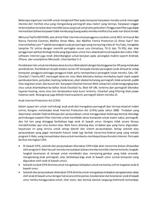 Beberapa organisasi memilih untuk menginstal filter pada komputer karyawan mereka untuk mencegah
mereka dari melihat situs yang mengandung pornografi atau materi yang lainnya. Karyawan enggan
terkenabahantersebutakanmemiliki kasusyangkuatuntuksekspelecehan.Penggunaanfilterjugadapat
memastikanbahwakaryawantidakmembuang-buangwaktumerekamelihatsitusweb-non-bisnisterkait.
MenurutTopTenREVIEWS,atas dinilai filterinternetuntukpenggunarumahanuntuk2013 termasukNet
Nanny Parental Controls, McAfee Aman Mata, dan McAfee Family Protection.12 Aman Eyes® dari
InternetSafety.com™ adalahperangkatlunakpenyaringanyangmenyaringvideodi YouTube,mengelola
tampilan TV online dengan memilih peringkat sesuai usia (misalnya, TV-G dan TV-PG), dan blok
penggunaanaplikasiberbagimediayangdigunakan untukmen-downloadmusikbajakandanvideo.Filter
software internet juga telah dikembangkan untuk berjalan pada perangkat mobile seperti Android,
iPhone, dan smartphone Microsoft. Lihat Gambar 5-2.
Pendekatanlainuntukmembatasi akseskesitusWebadalahdenganberlanggananke ISPyangmelakukan
pemblokiran. Pemblokiran terjadi melalui server ISP daripada melalui perangkat lunak dimuat ke setiap
komputer pengguna sehingga pengguna tidak perlu memperbarui perangkat lunak mereka. Satu ISP,
ClearSail / Family.NET, mencegah akses ke situs Web diketahui bahwa membahas topik-topik seperti
pembuatanbom,perjudian,hacking,kebencian,obat-obatanterlarang,pornografi,tidaksenonoh,publik
chat, kegiatansetan,danbunuhdiri.KaryawanClearSail mencari Web setiaphari untukmengungkapbaru
situs untuk ditambahkan ke daftar block ClearSail itu. Blok ISP URL tertentu dan pornografi diketahui
layanan hosting, serta situs lain berdasarkan kata kunci tertentu. ClearSail yang filtering blok jutaan
halaman web. Newsgroup juga diblokir karena potensi pornografi dalam mereka.13
Anak Internet Protection Act (CIPA)
Dalam upaya lain untuk melindungi anak-anak dari mengakses pornografi dan lainnya eksplisit materi
online, Kongres meloloskan Anak Internet Protection Act (CIPA) pada tahun 2000. Tindakan yang
diperlukan sekolah federal dibiayai dan perpustakaan untuk menggunakan beberapa bentuk teknologi
perlindungan (seperti filter internet) untuk memblokir akses komputer untuk materi cabul, pornografi,
dan hal lain yang dianggap berbahaya bagi anak di bawah umur. Kongres tidak secara khusus
mendefinisikan apa situs konten atau Web harus dilarang atau tindakan apa yang harus digunakan-
keputusan ini yang tersisa untuk setiap daerah dan sistem perpustakaan. Setiap sekolah atau
perpustakaan yang gagal mematuhi hukum tidak lagi berhak menerima federal yang uang melalui
program E-Rate,yang menyediakandanauntukmembantumembayarbiaya Koneksi internet.Poin-poin
berikut meringkas CIPA:
 Di bawah CIPA, sekolah dan perpustakaan dikenakan CIPA tidak akan menerima diskon ditawarkan
olehprogramE-Rate kecuali merekamenyatakanbahwamerekamemiliki internettertentu langkah-
langkah keamanan di tempat untuk memblokir atau menyaring gambar yang tidak senonoh,
mengandung anak pornografi, atau berbahaya bagi anak di bawah umur (untuk komputer yang
digunakan oleh anak di bawah umur).
 SekolahtundukCIPA dimintauntukmengadopsi kebijakanuntukmemantauonline kegiatananakdi
bawah umur.
 SekolahdanperpustakaandikenakanCIPA dimintauntuk mengadopsi kebijakanpengalamatan akses
olehanakdi bawahumurdenganhalsecaraonlinepantas;keselamatandankeamanan anakdi bawah
umur ketika menggunakan email, chat room, dan bentuk-bentuk langsung elektronik komunikasi;
 