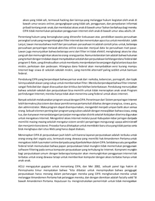 akses yang tidak sah, termasuk hacking dan lainnya yang melanggar hukum kegiatan oleh anak di
bawah umur secara online; pengungkapan yang tidak sah, penggunaan, dan penyebaran informasi
pribadi tentanganak-anak;danmembatasi aksesanakdi bawahumur'bahan berbahayabagi mereka.
CIPA tidak memerlukan pelacakan penggunaan internet oleh anak di bawah umur atau adults.14
Penentang hukum yang bersangkutan yang ditransfer kekuasaan atas pendidikan swasta perusahaan
perangkatlunakyangmengembangkanfilterinternetdanmenentukanapasitusuntukmemblokir.Lebih
Lanjut, lawan merasabahwa motif dari perusahaan-perusahaanini adalahcontohjelas-untuk,beberapa
perusahaan penyaringan melacak aktivitas online siswa dan menjual data ke perusahaan riset pasar.
Lawan juga menunjukkan bahwa beberapa versi dari filter ini tidak efektif, menghalangi akses ke situs
yangsahdanmemungkinkanakseskeorang-orangpantas.Namunkeberatanlainadalah bahwahukuman
yangterkaitdengantindakandapatmenyebabkansekolahdanperpustakaankehilangandana federaldari
program E-Rate,yangdimaksudkanuntukmembantumenjembatanikesenjangandigitalantarakayadan
miskin, perkotaan dan pedesaan. Hilangnya dana federal akan menyebabkan versi kurang mampu
Internet bagi siswa di sekolah-sekolah miskin, yang memiliki alternatif paling sedikit untuk bantuan
federal.
Pendukung CIPA yang berpendapat bahwa perisai anak dari narkoba, kebencian, pornografi, dan topik
lainnyaadalahalasan yang cukup untukmembenarkanfilter.Merekaberpendapatbahwafilterinternet
sangat fleksibel dan dapat disesuaikandan kritikus berlebihan keterbatasan. Pendukung menunjukkan
bahwa sekolah-sekolah dan perpustakaan bisa memilih untuk tidak menerapkan anak-anak Program
perlindungan Internet; mereka hanya tidak akan menerima uang federal untuk akses internet.
BanyaksekolahmelaksanakanprogramsesuaidenganCIPA.Penerimaandari SistempenyaringanInternet
lebihbermaknajikasistemdandasar pemikirannyapertamakali dibahas denganorangtua, siswa,guru,
dan administrator. Maka program dapat disempurnakan, mengambil menjadi umpan balik akun semua
orang.Sebuahelemenpentingdari programyangsuksesadalahdenganmewajibkan bahwasiswa,orang
tua,dan karyawanmenandatanganiperjanjianmenguraikandistriksekolahKebijakanditerimadigunakan
untuk mengakses Internet. Mengontrol akses Internet melalui pusat Kabupaten-lebar jaringan daripada
memiliki masing-masing sekolah mengatur sistem sendiri penyaringan mengurangi upaya administratif
danmenjaminkonsistensi.Prosedurharusditetapkanuntukmemblokirbaru situsyangtidakpantasserta
blok menghapus dari situs Web yang harus dapat diakses.
Menerapkan CIPA di perpustakaan jauh lebih sulit karena layanan perpustakaan adalah terbuka untuk
orang-orang dari segala usia, termasuk orang dewasa yang memiliki hak Amandemen Pertama untuk
mengakses lebihluasmateri onlinedaripadayangdiperbolehkandalamCIPA.Setidaknyasatupengadilan
federal telah memutuskan bahwa papan perpustakaan lokal mungkin tidak memerlukan penggunaan
software filtering pada semua komputer perpustakaan yang terhubung ke Internet. Kompromi mungkin
bagi perpustakaan umum dengan beberapa komputer akan memungkinkan penggunaan internet tak
terbatas untuk orang dewasa tetapi untuk memberikan komputer dengan akses terbatas hanya untuk
anak-anak.
ACLU mengajukan gugatan untuk menantang CIPA, dan Mei 2002, sebuah panel tiga hakim di
Pennsylvania timur menyatakan bahwa "kita dibatasi untuk menyimpulkan bahwa penggugat
perpustakaan harus menang dalam pertarungan mereka yang CIPA mengharuskan mereka untuk
melanggar Amandemen Pertama hak pelanggan mereka, dan dengan demikian adalah facially valid "di
bawah Amandemen Pertama. Keputusan itu menginstruksikan pemerintah untuk tidak menegakkan
 