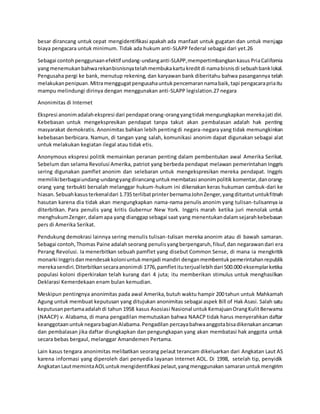 besar dirancang untuk cepat mengidentifikasi apakah ada manfaat untuk gugatan dan untuk menjaga
biaya pengacara untuk minimum. Tidak ada hukum anti-SLAPP federal sebagai dari yet.26
Sebagai contohpenggunaanefektif undang-undanganti-SLAPP,mempertimbangkankasus PriaCalifornia
yangmenemukanbahwarekanbisnisnyatelahmembukakartukreditdi namabisnisdi sebuahbanklokal.
Pengusaha pergi ke bank, menutup rekening, dan karyawan bank diberitahu bahwa pasangannya telah
melakukanpenipuan.Mitramenggugatpengusahauntukpencemarannamabaik,tapi pengacarapriaitu
mampu melindungi dirinya dengan menggunakan anti-SLAPP legislation.27 negara
Anonimitas di Internet
Ekspresi anonimadalahekspresi dari pendapatorang-orangyangtidakmengungkapkanmerekajati diri.
Kebebasan untuk mengekspresikan pendapat tanpa takut akan pembalasan adalah hak penting
masyarakat demokratis. Anonimitas bahkan lebih pentingdi negara-negara yang tidak memungkinkan
kebebasan berbicara. Namun, di tangan yang salah, komunikasi anonim dapat digunakan sebagai alat
untuk melakukan kegiatan ilegal atau tidak etis.
Anonymous ekspresi politik memainkan peranan penting dalam pembentukan awal Amerika Serikat.
Sebelum dan selama Revolusi Amerika, patriot yang berbeda pendapat melawan pemerintahan Inggris
sering digunakan pamflet anonim dan selebaran untuk mengekspresikan mereka pendapat. Inggris
memilikiberbagaiundang-undangyangdirancanguntukmembatasi anonimpolitik komentar,danorang-
orang yang terbukti bersalah melanggar hukum-hukum ini dikenakan keras hukuman cambuk-dari ke
hiasan.Sebuahkasusterkenaldari 1.735 terlibatprinterbernamaJohnZenger,yangdituntutuntukfitnah
hasutan karena dia tidak akan mengungkapkan nama-nama penulis anonim yang tulisan-tulisannya ia
diterbitkan. Para penulis yang kritis Gubernur New York. Inggris marah ketika juri menolak untuk
menghukumZenger,dalamapa yang dianggapsebagai saat yang menentukandalamsejarahkebebasan
pers di Amerika Serikat.
Pendukung demokrasi lainnya sering menulis tulisan-tulisan mereka anonim atau di bawah samaran.
Sebagai contoh,Thomas Paine adalahseorang penulisyangberpengaruh,filsuf,dan negarawandari era
Perang Revolusi. Ia menerbitkan sebuah pamflet yang disebut Common Sense, di mana ia mengkritik
monarki Inggrisdanmendesakkoloniuntukmenjadi mandiri denganmembentukpemerintahanrepublik
merekasendiri.Diterbitkansecaraanonimdi 1776,pamfletituterjuallebihdari 500.000 eksemplarketika
populasi koloni diperkirakan telah kurang dari 4 juta; itu memberikan stimulus untuk menghasilkan
Deklarasi Kemerdekaan enam bulan kemudian.
Meskipun pentingnya anonimitas pada awal Amerika,butuh waktu hampir 200 tahun untuk Mahkamah
Agung untuk membuat keputusan yang ditujukan anonimitas sebagai aspek Bill of Hak Asasi. Salah satu
keputusanpertamaadalahdi tahun 1958 kasus Asosiasi Nasional untuk KemajuanOrangKulitBerwarna
(NAACP) v. Alabama, di mana pengadilan memutuskan bahwa NAACP tidak harus menyerahkan daftar
keanggotaanuntuknegarabagianAlabama.Pengadilan percayabahwaanggotabisadikenakanancaman
dan pembalasan jika daftar diungkapkan dan pengungkapan yang akan membatasi hak anggota untuk
secara bebas bergaul, melanggar Amandemen Pertama.
Lain kasus tengara anonimitas melibatkan seorang pelaut terancam dikeluarkan dari Angkatan Laut AS
karena informasi yang diperoleh dari penyedia layanan Internet AOL. Di 1998, setelah tip, penyidik
AngkatanLautmemintaAOLuntukmengidentifikasi pelaut,yangmenggunakan samaranuntukmengirim
 