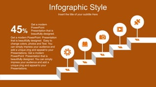 Infographic Style
Insert the title of your subtitle Here
Get a modern PowerPoint Presentation
that is beautifully designed. Easy to
change colors, photos and Text. You
can simply impress your audience and
add a unique zing and appeal to your
Presentations. Get a modern
PowerPoint Presentation that is
beautifully designed. You can simply
impress your audience and add a
unique zing and appeal to your
Presentations.
45%
Get a modern
PowerPoint
Presentation that is
beautifully designed.
 