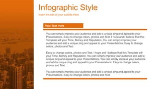 Infographic Style
Insert the title of your subtitle Here
Your Text Here
You can simply impress your audience and add a unique zing and appeal to your
Presentations. Easy to change colors, photos and Text. I hope and I believe that this
Template will your Time, Money and Reputation. You can simply impress your
audience and add a unique zing and appeal to your Presentations. Easy to change
colors, photos and Text.
Easy to change colors, photos and Text. I hope and I believe that this Template will
your Time, Money and Reputation. You can simply impress your audience and add a
unique zing and appeal to your Presentations. You can simply impress your audience
and add a unique zing and appeal to your Presentations. Easy to change colors,
photos and Text.
You can simply impress your audience and add a unique zing and appeal to your
Presentations. Easy to change colors, photos and Text.
 