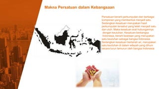 Makna Persatuan dalam Kebangsaan
10%
Persatuan berarti perkumpulan dari berbagai
komponen yang membentuk menjadi satu.
Sedangkan kesatuan merupakan hasil
perkumpulan tersebut yang telah menjadi satu
dan utuh. Maka kesatuan erat hubungannya
dengan keutuhan. Kesatuan berbangsa
Indonesia, berarti keadaan yang merupakan
satu keutuhan sebagai bangsa Indonesia.
Sedangkan kesatuan bertanah air, merupakan
satu keutuhan di dalam wilayah yang dihuni
secara turun temurun oleh bangsa Indonesia
 