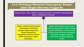 2.4.4. Pentingnya Memahami Keberagaman Bangsa
dalam Bingkai Bhinneka Tunggal Ika
Secara umum, ada 2 alasan mengapa kita perlu memahami keberagaman
dalam masyarakat Indonesia.
Alasan pertama terkait aspek
kewilayahan Indonesia
sebagai negara kepulauan.
Aspek kewilayahan
menjelaskan bahwa wilayah
NKRI merupakan negara
kepulauan
Alasan kedua terkait aspek sosial
budaya yang diwarnai oleh berbagai
macam perbedaan. Kondisi sosial
budaya yang demikian menjadikan
kehidupan bangsa Indonesia
menyimpan potensi terjadinya
konflik
 