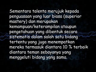 Sementara talenta merujuk kepada
penguasaan yang luar biasa (superior
mastery) dan merupakan
kemampuan/keterampilan ataupun
pengetahuan yang dibentuk secara
sistematis dalam salah satu bidang
tertentu yang juga menempatkan
mereka termasuk diantara 10 % terbaik
diantara teman sebayanya yang
menggeluti bidang yang sama.
 