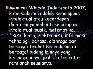 Menurut Widodo Judarwanto 2007,
keberbakatan adalah kemampuan
intelektual atau kecerdasan
diantaranya meliputi kemampuan
intelektual musik, matematika,
fisika, kimia, elektronika, informasi
tehnologi, bahasa, olahraga dan
berbagai tingkat kecerdasan di
berbagai bidang lainnya yang
kemampuannya jauh di atas rata-
rata anak seusianya.
 