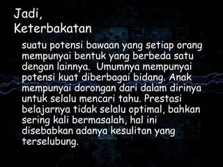 Jadi,
Keterbakatan
suatu potensi bawaan yang setiap orang
mempunyai bentuk yang berbeda satu
dengan lainnya. Umumnya mempunyai
potensi kuat diberbagai bidang. Anak
mempunyai dorongan dari dalam dirinya
untuk selalu mencari tahu. Prestasi
belajarnya tidak selalu optimal, bahkan
sering kali bermasalah, hal ini
disebabkan adanya kesulitan yang
terselubung.
 