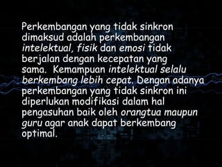Perkembangan yang tidak sinkron
dimaksud adalah perkembangan
intelektual, fisik dan emosi tidak
berjalan dengan kecepatan yang
sama. Kemampuan intelektual selalu
berkembang lebih cepat. Dengan adanya
perkembangan yang tidak sinkron ini
diperlukan modifikasi dalam hal
pengasuhan baik oleh orangtua maupun
guru agar anak dapat berkembang
optimal.
 